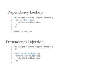 Dependency Lookup 
1 var Gadget = Ember.Object.create({! 
2 shelf: function(){! 
3 return Shelf.create();! 
4 }! 
5 });! 
6 ! 
7 Gadget.create();! 
Dependency Injection 
1 var Gadget = Ember.Object.create({! 
2 });! 
3 ! 
4 function buildGadget(){! 
5 return Gadget.create({! 
6 shelf: Shelf.create()! 
7 });! 
8 }! 
 
