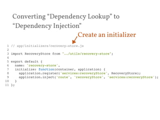 Converting “Dependency Lookup” to 
“Dependency Injection” 
Create an initializer 
1 // app/initializers/recovery-store.js! 
2 ! 
3 import RecoveryStore from "../utils/recovery-store";! 
4 ! 
5 export default {! 
6 name: 'recovery-store',! 
7 initialize: function(container, application) {! 
8 application.register('services:recoveryStore', RecoveryStore);! 
9 application.inject('route', 'recoveryStore', 'services:recoveryStore');! 
10 }! 
11 };! 
 