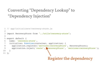 Converting “Dependency Lookup” to 
“Dependency Injection” 
1 // app/initializers/recovery-store.js! 
2 ! 
3 import RecoveryStore from "../utils/recovery-store";! 
4 ! 
5 export default {! 
6 name: 'recovery-store',! 
7 initialize: function(container, application) {! 
8 application.register('services:recoveryStore', RecoveryStore);! 
9 application.inject('route', 'recoveryStore', 'services:recoveryStore');! 
10 }! 
11 };! 
Register the dependency 
 