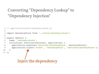 Converting “Dependency Lookup” to 
“Dependency Injection” 
1 // app/initializers/recovery-store.js! 
2 ! 
3 import RecoveryStore from "../utils/recovery-store";! 
4 ! 
5 export default {! 
6 name: 'recovery-store',! 
7 initialize: function(container, application) {! 
8 application.register('services:recoveryStore', RecoveryStore);! 
9 application.inject('route', 'recoveryStore', 'services:recoveryStore');! 
10 }! 
11 };! 
Inject the dependency 
 