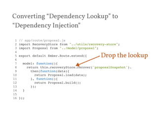 Converting “Dependency Lookup” to 
“Dependency Injection” 
1 // app/route/proposal.js! 
2 import RecoveryStore from "../utils/recovery-store";! 
3 import Proposal from "../model/proposal";! 
4 ! 
5 export default Ember.Route.extend({! 
6 ! 
7 model: function(){! 
8 return this.recoveryStore.recover('proposalSnapshot').! 
9 then(function(data){! 
10 return Proposal.load(data);! 
11 }, function(){! 
12 return Proposal.build();! 
13 });! 
14 }! 
15 ! 
16 });! 
Drop the lookup 
 