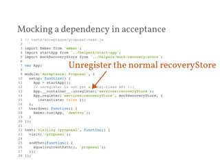 Mocking a dependency in acceptance 
1 // tests/acceptance/proposal-test.js! 
2 ! 
3 import Ember from 'ember';! 
4 import startApp from '../helpers/start-app';! 
5 import mockRecoveryStore from '../helpers/mock-recovery-store';! 
6 ! 
7 var App;! 
8 ! 
9 module('Acceptance: Proposal', {! 
10 setup: function() {! 
11 App = startApp();! 
12 // unregister is not yet a first-class API :-/! 
13 App.__container__.unregister('services:recoveryStore');! 
14 App.register('services:recoveryStore', mockRecoveryStore, {! 
15 instantiate: false });! 
16 },! 
17 teardown: function() {! 
18 Ember.run(App, 'destroy');! 
19 }! 
20 });! 
21 ! 
22 test('visiting /proposal', function() {! 
23 visit('/proposal');! 
24 ! 
25 andThen(function() {! 
26 equal(currentPath(), 'proposal');! 
27 });! 
28 });! 
Unregister the normal recoveryStore 
 