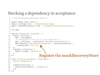 Mocking a dependency in acceptance 
1 // tests/acceptance/proposal-test.js! 
2 ! 
3 import Ember from 'ember';! 
4 import startApp from '../helpers/start-app';! 
5 import mockRecoveryStore from '../helpers/mock-recovery-store';! 
6 ! 
7 var App;! 
8 ! 
9 module('Acceptance: Proposal', {! 
10 setup: function() {! 
11 App = startApp();! 
12 // unregister is not yet a first-class API :-/! 
13 App.__container__.unregister('services:recoveryStore');! 
14 App.register('services:recoveryStore', mockRecoveryStore, {! 
15 instantiate: false });! 
16 },! 
17 teardown: function() {! 
18 Ember.run(App, 'destroy');! 
19 }! 
20 });! 
21 ! 
22 test('visiting /proposal', function() {! 
23 visit('/proposal');! 
24 ! 
25 andThen(function() {! 
26 equal(currentPath(), 'proposal');! 
27 });! 
28 });! 
Register the mockRecoveryStore 
 