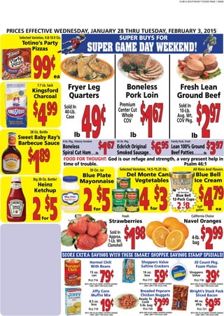 012815 SOUTHEAST FOODS PAGE 1 BASE
PRICES EFFECTIVE WEDNESDAY, JANUARY 28 THRU TUESDAY, FEBRUARY 3, 2015
WITH ONE FILLED SMART SHOPPER SAVINGS
CARD. LIMIT-1 PER FILLED CARD
PLU 716
Hormel Chili
With Beans
79¢
SCORE EXTRA SAVINGS WITH THESE SMART SHOPPER SAVINGS STAMP SPECIALS!
lb
Selected Varieties, 9.8-10.9 Oz.
Totino’s Party
Pizzas
99¢
FOOD FOR THOUGHT: God is our refuge and strength, a very present help in
time of trouble. Psalm 46:1
7.7 Lb. Sack
Kingsford
Charcoal
$
499
28 Oz. Bottle
Sweet Baby Ray’s
Barbecue Sauce
$
189
Fresh
Strawberries
$
198
ea
Big 38 Oz. Bottle!
Heinz
Ketchup
2$
5
WITH ONE FILLED SMART SHOPPER SAVINGS
CARD. LIMIT-1 PER FILLED CARD
Jiffy Corn
Muffin Mix
19¢
WITH ONE FILLED SMART SHOPPER SAVINGS
CARD. LIMIT-1 PER FILLED CARD
PLU 718
30 Count Pkg.
Foam Plates
39¢
WITH ONE FILLED SMART SHOPPER SAVINGS
CARD. LIMIT-1 PER FILLED CARD
Wright’s Stack Pack
Sliced Bacon
$
995
WITH ONE FILLED SMART SHOPPER SAVINGS
CARD. LIMIT-1 PER FILLED CARD
PLU 717
Shoppers Value
Saltine Crackers
59¢
WITH ONE FILLED SMART SHOPPER SAVINGS
CARD. LIMIT-1 PER FILLED CARD
Breaded Popcorn
Chicken Nuggets
$
299
15 oz.
can
PLU 719 PLU 720 PLU 721
16 oz.
box
Shoppers
Value
5-lb. bag
4-Lb. Pkg., Hickory Smoked
Boneless
Spiral Cut Ham.........lb
$
167
42 Oz. Pkg.
Eckrich Original
Smoked Sausage.....
$
695
Family Pack, Fresh
Lean 100% Ground
Beef Patties...................lb
$
397
SUPER BUYS FOR
SUPER GAME DAY WEEKEND!
lb
Sold In
40-Lb.
Case
Fryer Leg
Quarters
49¢
Fresh Lean
Ground Beef
$
297
Boneless
Pork Loin
$
167
lb
Sold In
10-Lb.
Avg. Wt.
COV Pkg.
Premium
Center Cut
Whole
COV
for
30 Oz. Jar
Blue Plate
Mayonnaise
2 $
5
Selected Varieties, 14.5-15.25 Oz.
Del Monte Can
Vegtetables
4 $
3
All Rims And Flavors
Blue Bell
Ice Cream
$
479
for ea
half
gallon
Blue Bell
12-Pack Cups
2 $
8for
All Varieties
8.5 oz.
box
Ready To
Cook 40 oz.
pkg.
Sold In
Approx.
1-Lb. Wt.
Clamshell
California Choice
Navel Oranges
$
2994-lb.
bag
for
 