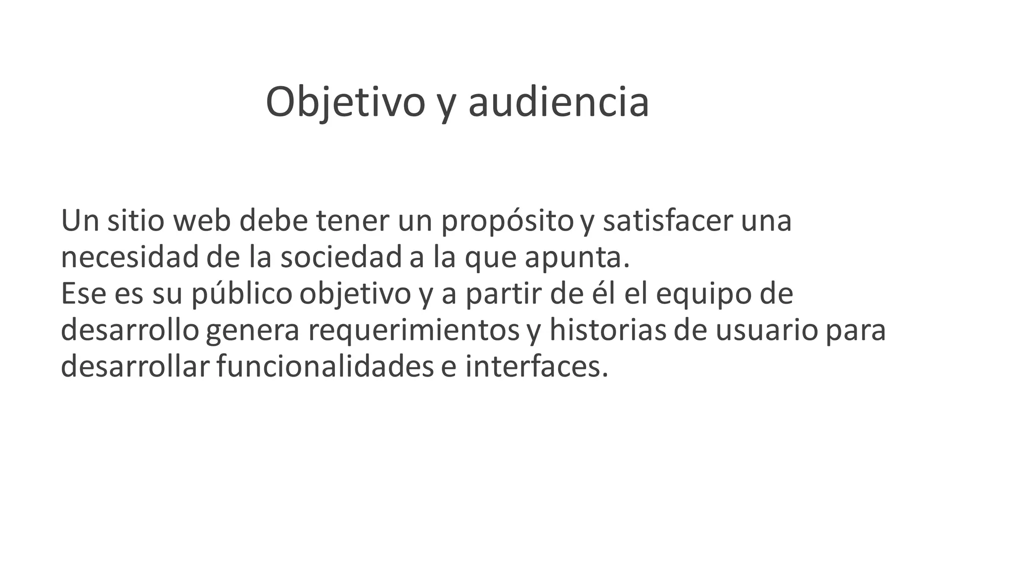 Objetivo y audiencia
Un sitio web debe tener un propósitoy satisfacer una
necesidad de la sociedad a la que apunta.
Ese es su público objetivo y a partir de él el equipo de
desarrollo genera requerimientos y historias de usuario para
desarrollar funcionalidades e interfaces.
 