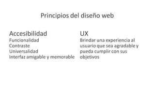 Principios del diseño web
Accesibilidad
Funcionalidad
Contraste
Universalidad
Interfaz amigable y memorable
UX
Brindar una experiencia al
usuario que sea agradable y
pueda cumplir con sus
objetivos
 
