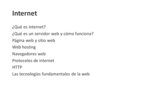 Internet
¿Qué es internet?
¿Qué es un servidor web y cómo funciona?
Página web y sitio web
Web hosting
Navegadores web
Protocolos de internet
HTTP
Las tecnologías fundamentales de la web
 