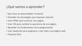 ¿Qué vamos a aprender?
• Que hace un desarrollador Frontend
• Entender las tecnologías que impulsan Internet
• Usar HTML para construir una página
• Usar CSS para cambiar la apariencia de una página
• Aprender los fundamentos de la programación
• Usar JavaScript para programar y dar vida a una página web
• Proyecto final
 