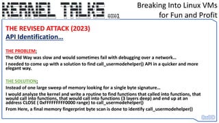 Breaking Into Linux VMs
for Fun and Profit
THE REVISED ATTACK (2023)
API Identification…
THE PROBLEM:
The Old Way was slow and would sometimes fail with debugging over a network…
I needed to come up with a solution to find call_usermodehelper() API in a quicker and more
elegant way.
THE SOLUTION:
Instead of one large sweep of memory looking for a single byte signature…
I would analyze the kernel and write a routine to find functions that called into functions, that
would call into functions, that would call into functions (3 layers deep) and end up at an
address CLOSE ( 0xFFFFFFFFF0000 range) to call_usermodehelper()
From Here, a final memory fingerprint byte scan is done to identify call_usermodehelper()
 