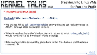 • THE REVISED ATTACK (2023)
Shellcode? Who needs Shellcode… :D …..Not Us.
• We change RIP to call_usermodehelp()’s entry point and set register values to
ARGV[] data we store backwards in stack
• When it reaches the end of the function – it returns to what native_safe_halt()
would have and it’s as if we never made a change
• Return of execution is smoothly given back to the OS – but our shell has been
spawned. :D
Breaking Into Linux VMs
for Fun and Profit
 
