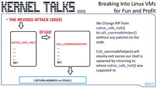 • THE REVISED ATTACK (2023)
Breaking Into Linux VMs
for Fun and Profit
We Change RIP from
native_safe_halt()
to call_usermodehelper()
without any patches to the
code.
Call_usermodehelper() will
cleanly exit ounce our shell is
spawned by returning to
where native_safe_halt() was
supposed to
 