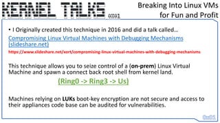 • I Originally created this technique in 2016 and did a talk called…
Compromising Linux Virtual Machines with Debugging Mechanisms
(slideshare.net)
https://www.slideshare.net/xort/compromising-linux-virtual-machines-with-debugging-mechanisms
This technique allows you to seize control of a (on-prem) Linux Virtual
Machine and spawn a connect back root shell from kernel land.
(Ring0 -> Ring3 -> Us)
Machines relying on LUKs boot-key encryption are not secure and access to
their appliances code base can be audited for vulnerabilities.
Breaking Into Linux VMs
for Fun and Profit
 