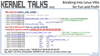 Breaking Into Linux VMs
for Fun and Profit
We start in native_safe_halt() …
Scan Up in Memory for acpi_os_unmap_iomem()
Using byte signature pattern: 48 B9 22 01 00 00 00 00 AD DE ...
acpi_os_unmap_iomem_sig = "48 B9 22 01 00 00 00 00 AD DE”
sig_addr = idc.find_binary(addr, SEARCH_UP, acpi_os_unmap_iomem_sig)
 