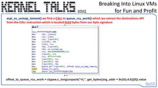 Breaking Into Linux VMs
for Fun and Profit
acpi_os_unmap_iomem() we find a CALL to queue_rcu_work() which we extract the destinations API
from the CALL instruction which is located 0x2d bytes from our byte signature
offset_to_queue_rcu_work = ctypes.c_long(unpack("<L", get_bytes((sig_addr + 0x2d),4,0))[0]).value
 