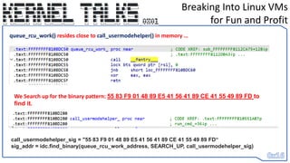 Breaking Into Linux VMs
for Fun and Profit
queue_rcu_work() resides close to call_usermodehelper() in memory …
call_usermodehelper_sig = "55 83 F9 01 48 89 E5 41 56 41 89 CE 41 55 49 89 FD“
sig_addr = idc.find_binary(queue_rcu_work_address, SEARCH_UP, call_usermodehelper_sig)
We Search up for the binary pattern: 55 83 F9 01 48 89 E5 41 56 41 89 CE 41 55 49 89 FD to
find it.
 