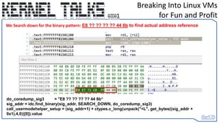 Breaking Into Linux VMs
for Fun and Profit
do_coredump_sig3 = "E8 ?? ?? ?? ?? 44 8b“
sig_addr = idc.find_binary(sig_addr, SEARCH_DOWN, do_coredump_sig3)
call_usermodehelper_setup = (sig_addr+1) + ctypes.c_long(unpack("<L", get_bytes((sig_addr +
0x1),4,0))[0]).value
We Search down for the binary pattern: E8 ?? ?? ?? ?? 44 8b to find actual address reference
 