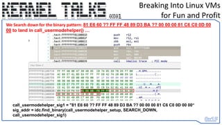 Breaking Into Linux VMs
for Fun and Profit
call_usermodehelper_sig1 = "81 E6 60 ?? FF FF 48 89 D3 BA ?? 00 00 00 81 C6 C0 0D 00 00“
sig_addr = idc.find_binary(call_usermodehelper_setup, SEARCH_DOWN,
call_usermodehelper_sig1)
We Search down for the binary pattern: 81 E6 60 ?? FF FF 48 89 D3 BA ?? 00 00 00 81 C6 C0 0D 00
00 to land in call_usermodehelper() …
 