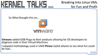 Vmware added GDB Plugs to their products allowing for OS developers to
diagnose code in their Virtual Machines.
I adapted methodology used in UNIX Ptrace styled attacks to see what fun could
be had…
Breaking Into Linux VMs
for Fun and Profit
So What Brought this on…
 