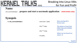 Breaking Into Linux VMs
for Fun and Profit
int call_usermodehelper ( const char * path,
char ** argv,
char ** envp,
int wait);
Name
call_usermodehelper — prepare and start a usermode application
Synopsis
(FROM KERNEL LAND)
Were starting off in
Kernel Land…
This allows us to go from
RING 0 (kernel) to RING3
(userland)
Where we can launch our
attack. :D
 