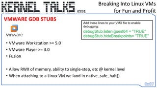 • VMware Workstation >= 5.0
• VMware Player >= 3.0
• Fusion
• Allow RWX of memory, ability to single-step, etc @ kernel level
• When attaching to a Linux VM we land in native_safe_halt()
Breaking Into Linux VMs
for Fun and Profit
VMWARE GDB STUBS
 