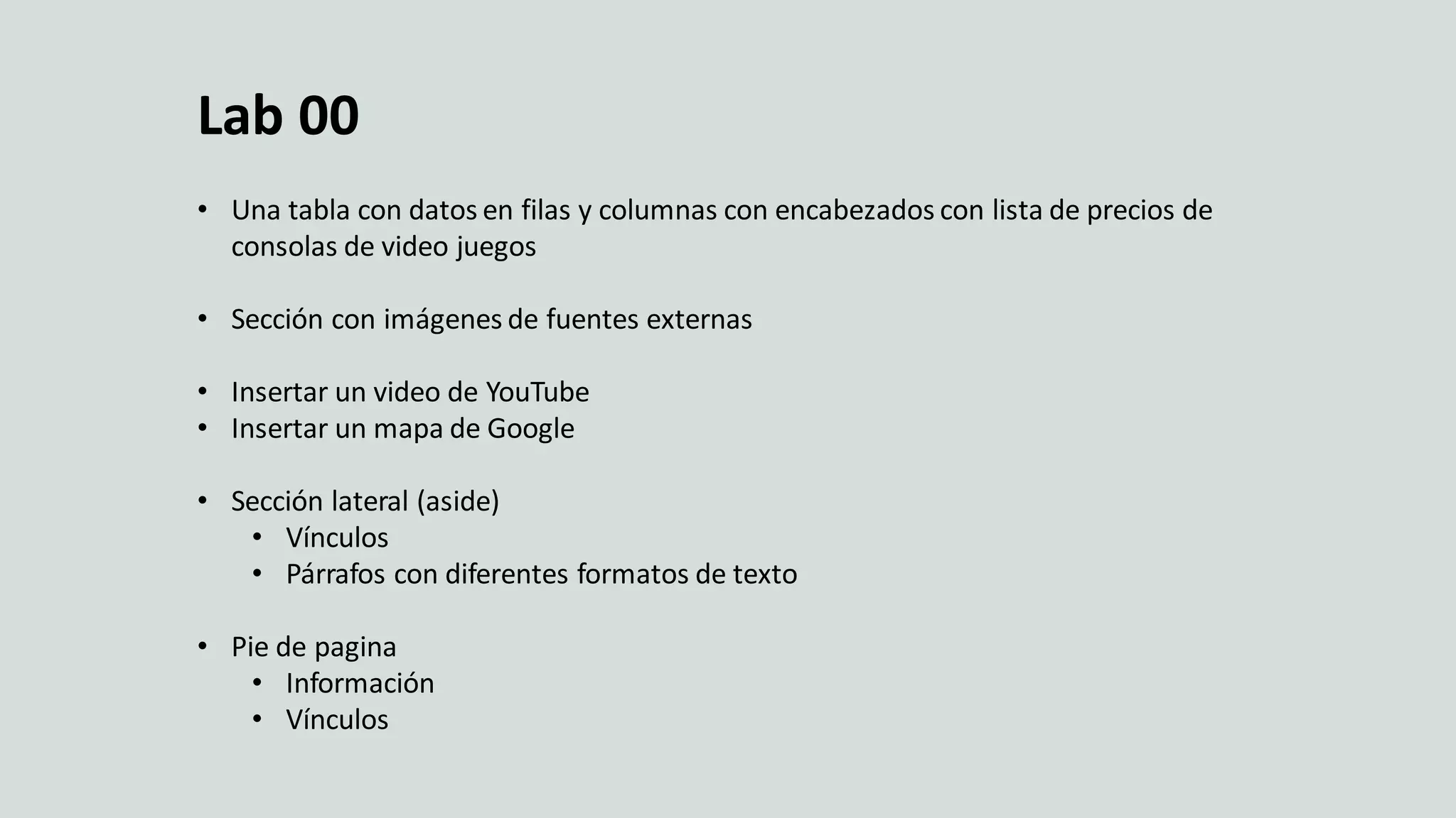 Crear una pagina web
Lab 00
• Una tabla con datos en filas y columnas con encabezados con lista de precios de
consolas de video juegos
• Sección con imágenes de fuentes externas
• Insertar un video de YouTube
• Insertar un mapa de Google
• Sección lateral (aside)
• Vínculos
• Párrafos con diferentes formatos de texto
• Pie de pagina
• Información
• Vínculos
 