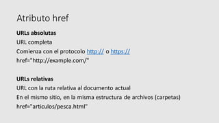 Atributo href
URLs absolutas
URL completa
Comienza con el protocolo http:// o https://
href="http://example.com/"
URLs relativas
URL con la ruta relativa al documento actual
En el mismo sitio, en la misma estructura de archivos (carpetas)
href="articulos/pesca.html"
 