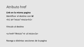 Atributo href
Link en la misma pagina
Identificar el destino con id
<h1 id="inicio">Inicio<h1>
Vinculo al destino
<a href="#inicio">ir al inicio</a>
Navega a distintas secciones de la pagina
 