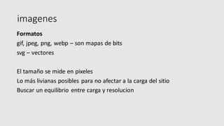 imagenes
Formatos
gif, jpeg, png, webp – son mapas de bits
svg – vectores
El tamaño se mide en pixeles
Lo más livianas posibles para no afectar a la carga del sitio
Buscar un equilibrio entre carga y resolucion
 