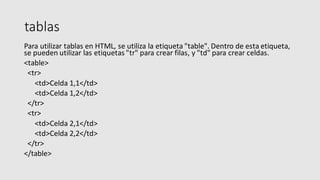 tablas
Para utilizar tablas en HTML, se utiliza la etiqueta "table". Dentro de esta etiqueta,
se pueden utilizar las etiquetas "tr" para crear filas, y "td" para crear celdas.
<table>
<tr>
<td>Celda 1,1</td>
<td>Celda 1,2</td>
</tr>
<tr>
<td>Celda 2,1</td>
<td>Celda 2,2</td>
</tr>
</table>
 