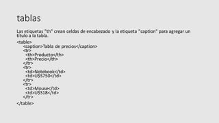 tablas
Las etiquetas "th" crean celdas de encabezado y la etiqueta "caption" para agregar un
título a la tabla.
<table>
<caption>Tabla de precios</caption>
<tr>
<th>Producto</th>
<th>Precio</th>
</tr>
<tr>
<td>Notebook</td>
<td>U$S750</td>
</tr>
<tr>
<td>Mouse</td>
<td>U$S18</td>
</tr>
</table>
 