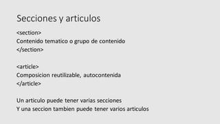 Secciones y articulos
<section>
Contenido tematico o grupo de contenido
</section>
<article>
Composicion reutilizable, autocontenida
</article>
Un articulo puede tener varias secciones
Y una seccion tambien puede tener varios articulos
 