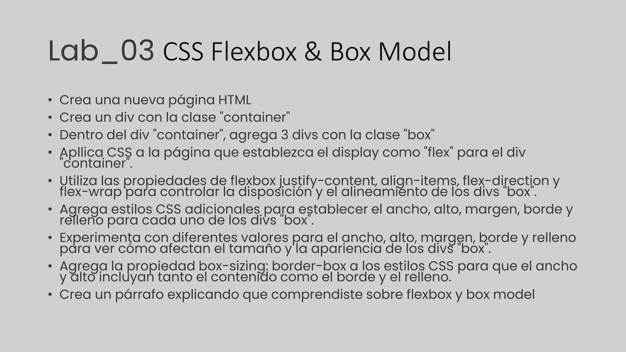 Lab_03 CSS Flexbox & Box Model
• Crea una nueva página HTML
• Crea un div con la clase "container"
• Dentro del div "container", agrega 3 divs con la clase "box"
• Apllica CSS a la página que establezca el display como "flex" para el div
"container".
• Utiliza las propiedades de flexbox justify-content, align-items, flex-direction y
flex-wrap para controlar la disposición y el alineamiento de los divs "box".
• Agrega estilos CSS adicionales para establecer el ancho, alto, margen, borde y
relleno para cada uno de los divs "box".
• Experimenta con diferentes valores para el ancho, alto, margen, borde y relleno
para ver cómo afectan el tamaño y la apariencia de los divs "box".
• Agrega la propiedad box-sizing: border-box a los estilos CSS para que el ancho
y alto incluyan tanto el contenido como el borde y el relleno.
• Crea un párrafo explicando que comprendiste sobre flexbox y box model
 