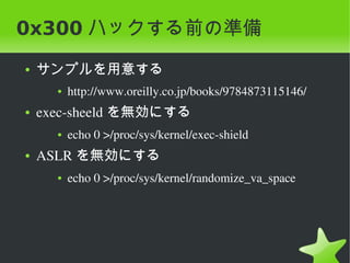 0x300 ハックする前の準備
    ●   サンプルを用意する
          ●   http://www.oreilly.co.jp/books/9784873115146/
    ●   exec­sheeld を無効にする
          ●   echo 0 >/proc/sys/kernel/exec­shield
    ●   ASLR を無効にする
          ●   echo 0 >/proc/sys/kernel/randomize_va_space




                                    
 