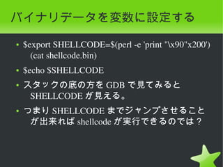 バイナリデータを変数に設定する
    ●   $export SHELLCODE=$(perl ­e 'print "x90"x200')
          (cat shellcode.bin)
    ●   $echo $SHELLCODE
    ●   スタックの底の方を GDB で見てみると
         SHELLCODE が見える。
    ●   つまり SHELLCODE までジャンプさせること
         が出来れば shellcode が実行できるのでは？



                               
 