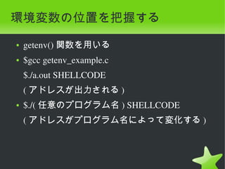 環境変数の位置を把握する
    ●   getenv() 関数を用いる
    ●   $gcc getenv_example.c
        $./a.out SHELLCODE
        ( アドレスが出力される )
    ●   $./( 任意のプログラム名 ) SHELLCODE
        ( アドレスがプログラム名によって変化する )



                                 
 
