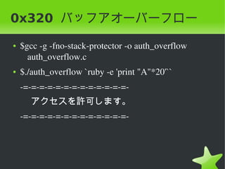 0x320 バッフアオーバーフロー
 ●   $gcc ­g ­fno­stack­protector ­o auth_overflow 
       auth_overflow.c
 ●   $./auth_overflow `ruby ­e 'print "A"*20'``
     ­=­=­=­=­=­=­=­=­=­=­=­=­=­
       アクセスを許可します。
     ­=­=­=­=­=­=­=­=­=­=­=­=­=­




                               
 