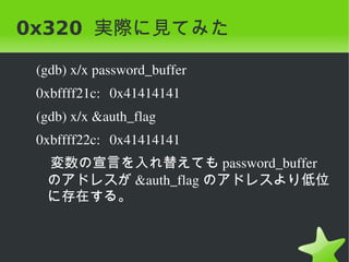 0x320 実際に見てみた

    (gdb) x/x password_buffer 
    0xbffff21c: 0x41414141
    (gdb) x/x &auth_flag 
    0xbffff22c: 0x41414141
    　変数の宣言を入れ替えても password_buffer
     のアドレスが &auth_flag のアドレスより低位
     に存在する。


                             
 