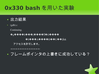 0x330 bash を用いた実験
    ●   出力結果
    ●   (gdb) c
        Continuing.
        �g����$���[����$�O����
                        ͆
                                �$���A����Ð��U��]Ít&
          アクセスを許可します。
        ­=­=­=­=­=­=­=­=­=­=­=­=­=­

    ●   フレームポインタの上書きに成功している？



                                       
 