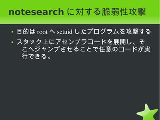 notesearch に対する脆弱性攻撃
    ●   目的は root へ setuid したプログラムを攻撃する
    ●   スタック上にアセンブラコードを展開し、そ
         こへジャンプさせることで任意のコードが実
         行できる。




                       
 