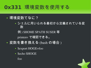 0x331 環境変数を使用する
    ●   環境変数てなに？
          ●   シェルに用いられる最初から定義されている変
               数
              例 ) $HOME $PATH $USER 等
              printenv で確認できる。
    ●   変数を書き換える (bash の場合 )
          ●   $export HOGE=foo
          ●   $echo $HOGE
              foo

                                  
 
