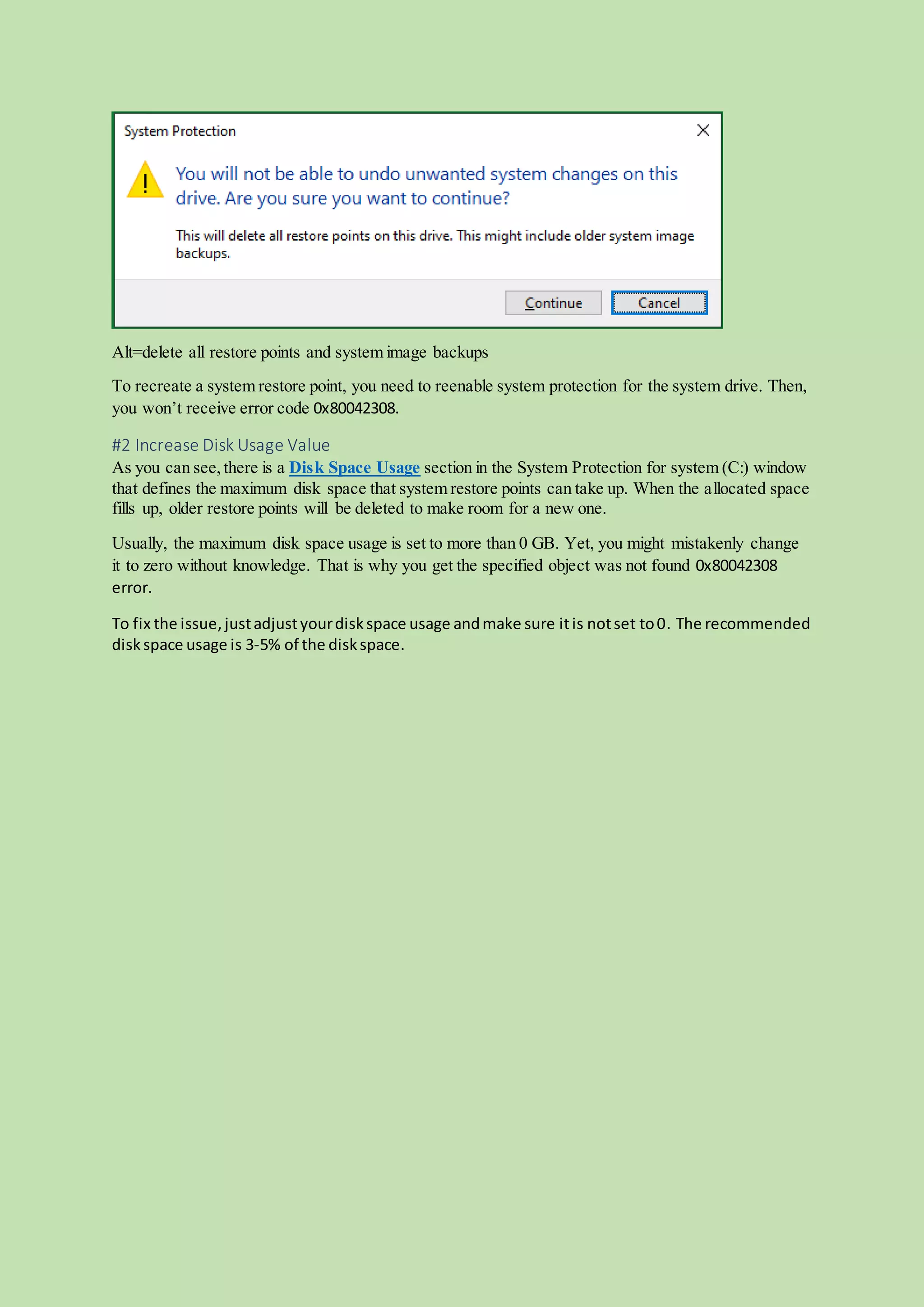 Alt=delete all restore points and system image backups
To recreate a system restore point, you need to reenable system protection for the system drive. Then,
you won’t receive error code 0x80042308.
#2 Increase Disk Usage Value
As you can see,there is a Disk Space Usage section in the System Protection for system (C:) window
that defines the maximum disk space that system restore points can take up. When the allocated space
fills up, older restore points will be deleted to make room for a new one.
Usually, the maximum disk space usage is set to more than 0 GB. Yet, you might mistakenly change
it to zero without knowledge. That is why you get the specified object was not found 0x80042308
error.
To fix the issue,justadjustyourdiskspace usage andmake sure itis notset to0. The recommended
diskspace usage is 3-5% of the diskspace.
 