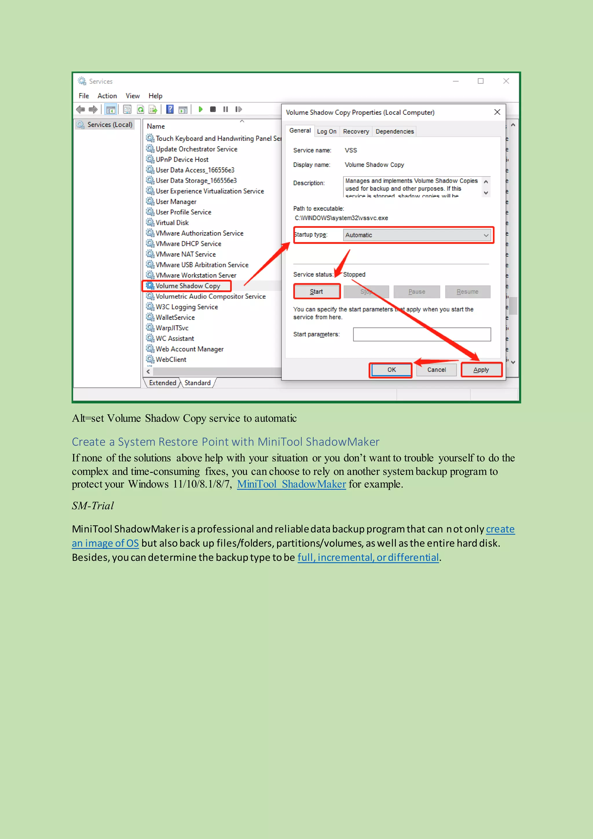 Alt=set Volume Shadow Copy service to automatic
Create a System Restore Point with MiniTool ShadowMaker
If none of the solutions above help with your situation or you don’t want to trouble yourself to do the
complex and time-consuming fixes, you can choose to rely on another system backup program to
protect your Windows 11/10/8.1/8/7, MiniTool ShadowMaker for example.
SM-Trial
MiniTool ShadowMakerisaprofessional andreliabledatabackupprogramthat can notonly create
an image of OS but alsoback up files/folders,partitions/volumes,aswell asthe entire harddisk.
Besides,youcandetermine the backuptype tobe full,incremental,ordifferential.
 