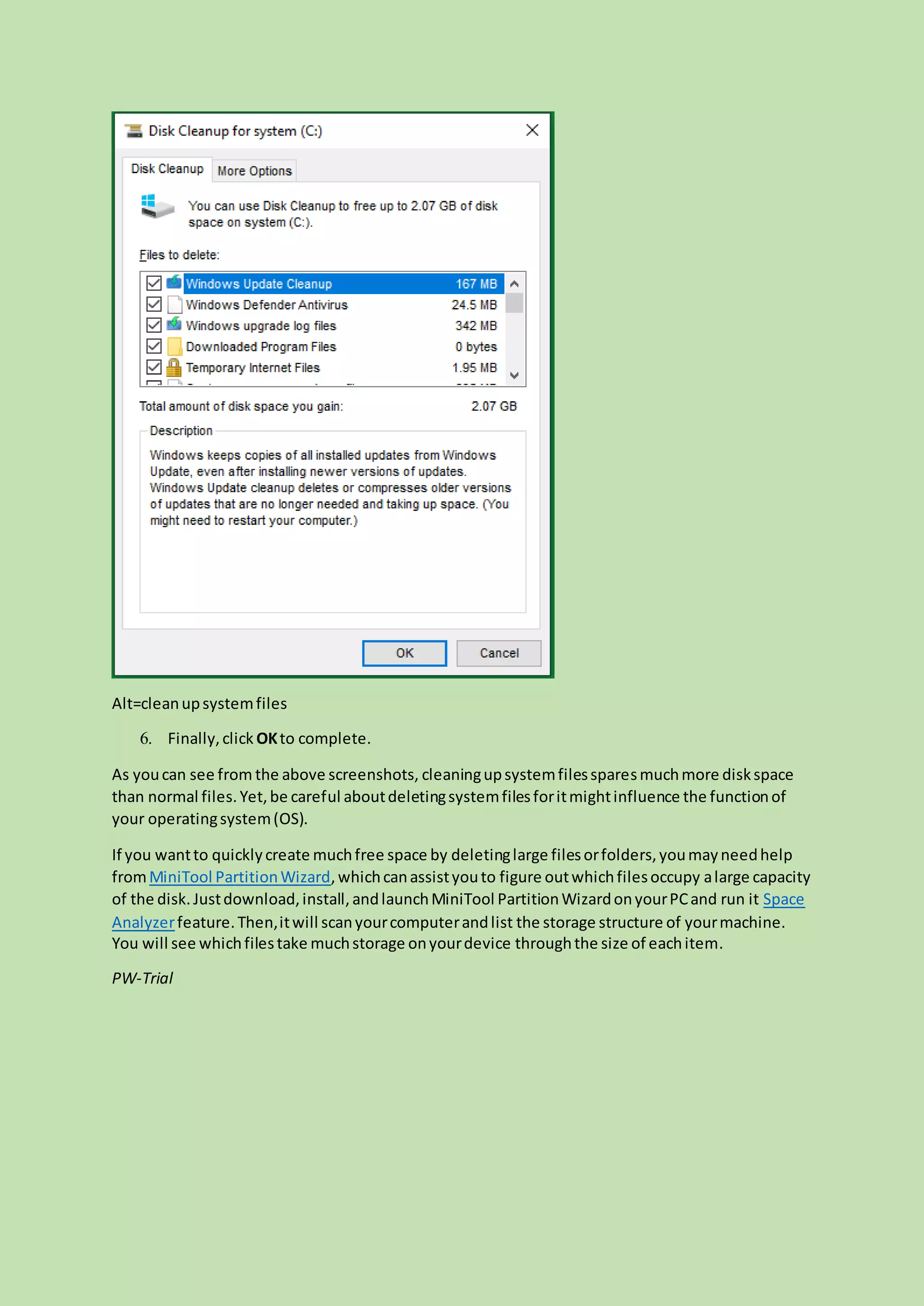Alt=cleanupsystemfiles
6. Finally,click OKto complete.
As youcan see from the above screenshots, cleaningupsystemfilessparesmuchmore diskspace
than normal files.Yet,be careful aboutdeletingsystemfilesforitmightinfluence the functionof
your operatingsystem(OS).
If you wantto quicklycreate muchfree space by deletinglarge filesorfolders,youmayneedhelp
fromMiniTool PartitionWizard,whichcanassistyouto figure outwhichfilesoccupy alarge capacity
of the disk.Justdownload,install,andlaunchMiniTool PartitionWizardonyourPCand run it Space
Analyzerfeature.Then,itwill scanyourcomputerandlist the storage structure of yourmachine.
You will see whichfilestake muchstorage onyourdevice throughthe size of eachitem.
PW-Trial
 