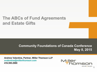1
The ABCs of Fund Agreements
and Estate Gifts
Community Foundations of Canada Conference
May 8, 2015
Andrew Valentine, Partner, Miller Thomson LLP
avalentine@millerthomson.com
416.595.2980
 