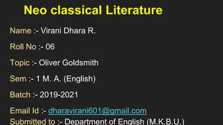 Neo classical Literature
Name :- Virani Dhara R.
Roll No :- 06
Topic :- Oliver Goldsmith
Sem :- 1 M. A. (English)
Batch :- 2019-2021
Email Id :- dharavirani601@gmail.com
Submitted to :- Department of English (M.K.B.U.)
 