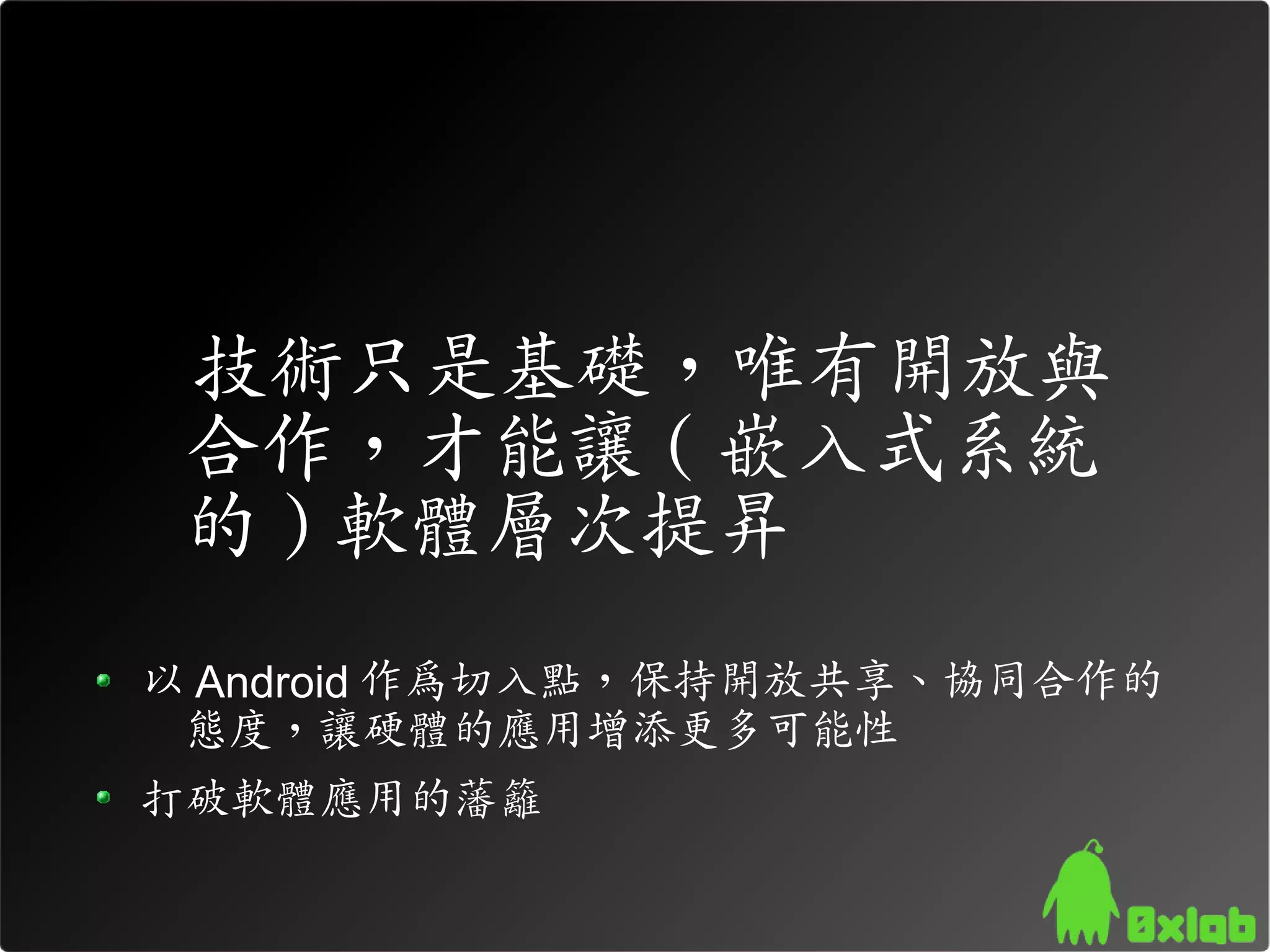 技術只是基礎，唯有開放與
 合作，才能讓 ( 嵌入式系統
 的 ) 軟體層次提昇
以 Android 作為切入點，保持開放共享、協同合作的
 態度，讓硬體的應用增添更多可能性
打破軟體應用的藩籬
 