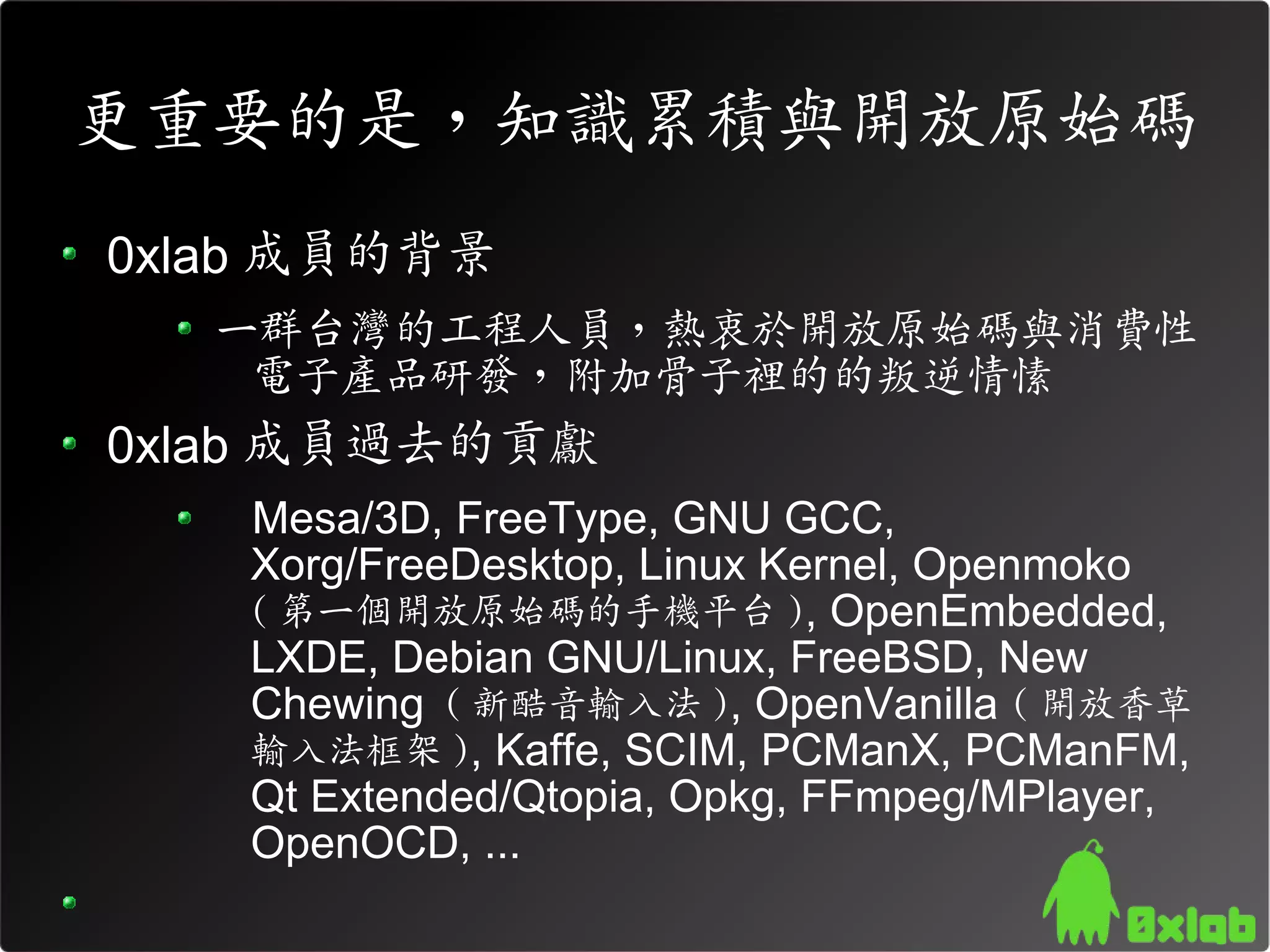 更重要的是，知識累積與開放原始碼
0xlab 成員的背景
   一群台灣的工程人員，熱衷於開放原始碼與消費性
    電子產品研發，附加骨子裡的的叛逆情愫
0xlab 成員過去的貢獻
    Mesa/3D, FreeType, GNU GCC,
    Xorg/FreeDesktop, Linux Kernel, Openmoko
    ( 第一個開放原始碼的手機平台 ), OpenEmbedded,
    LXDE, Debian GNU/Linux, FreeBSD, New
    Chewing ( 新酷音輸入法 ), OpenVanilla ( 開放香草
    輸入法框架 ), Kaffe, SCIM, PCManX, PCManFM,
    Qt Extended/Qtopia, Opkg, FFmpeg/MPlayer,
    OpenOCD, ...
 