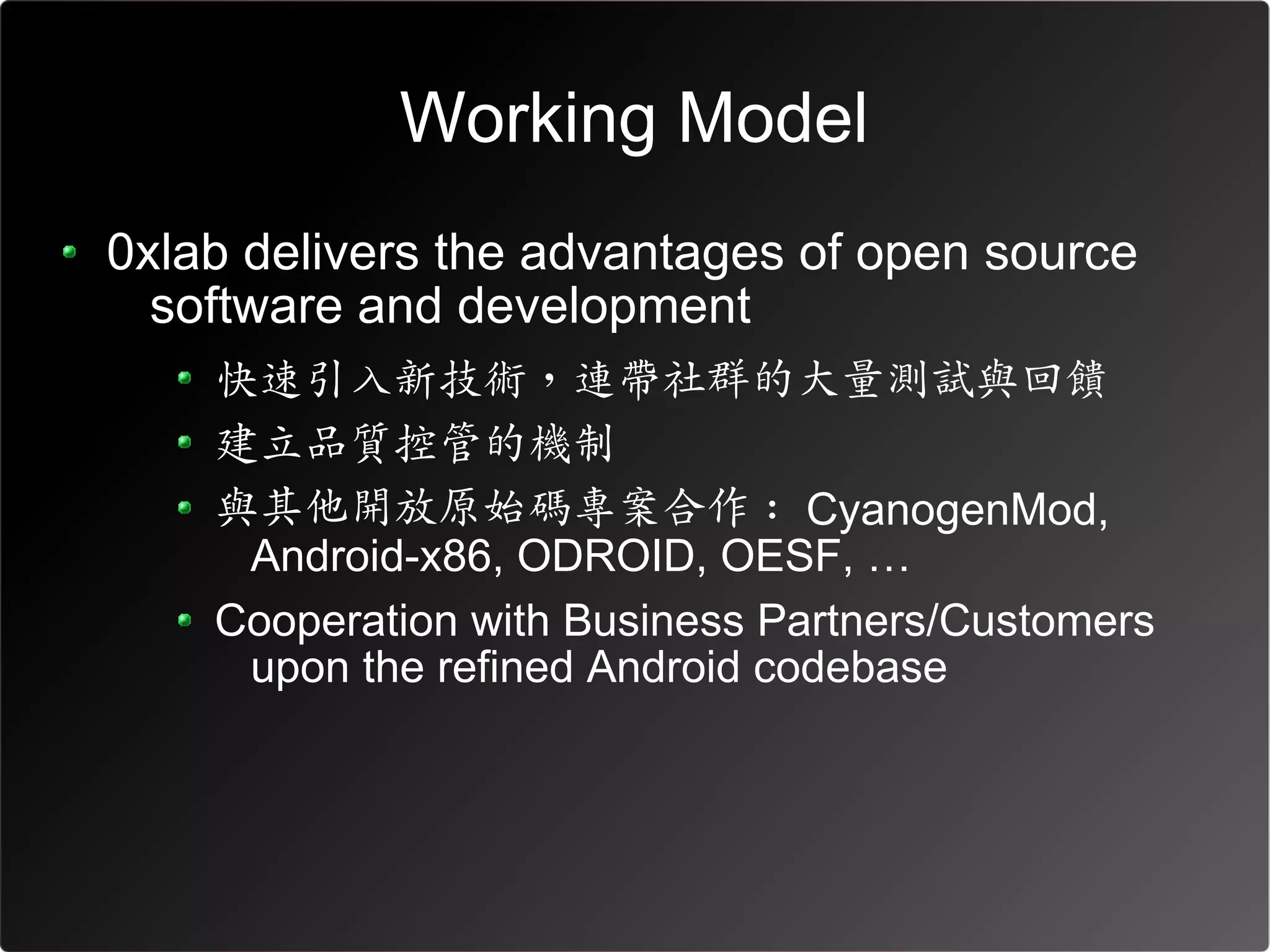 Working Model
0xlab delivers the advantages of open source
  software and development
    快速引入新技術，連帶社群的大量測試與回饋
    建立品質控管的機制
    與其他開放原始碼專案合作 : CyanogenMod,
     Android-x86, ODROID, OESF, …
    Cooperation with Business Partners/Customers
     upon the refined Android codebase
 